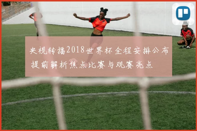 央视转播2018世界杯全程安排公布 提前解析焦点比赛与观赛亮点