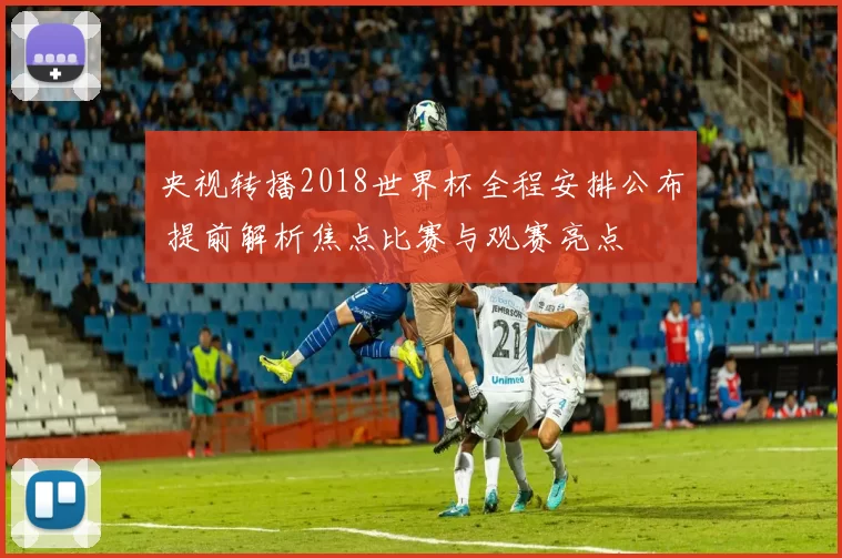 央视转播2018世界杯全程安排公布 提前解析焦点比赛与观赛亮点