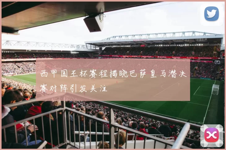 西甲国王杯赛程揭晓巴萨皇马潜决赛对阵引发关注