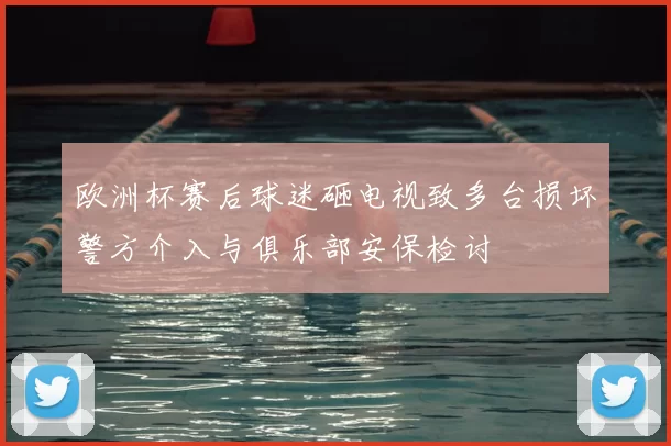 欧洲杯赛后球迷砸电视致多台损坏警方介入与俱乐部安保检讨