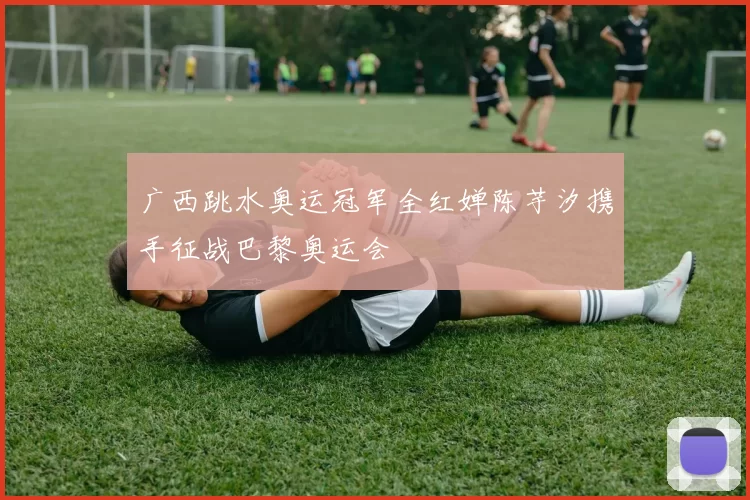 广西跳水奥运冠军全红婵陈芋汐携手征战巴黎奥运会