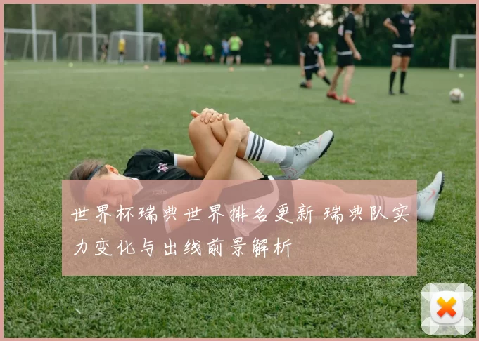 世界杯瑞典世界排名更新 瑞典队实力变化与出线前景解析