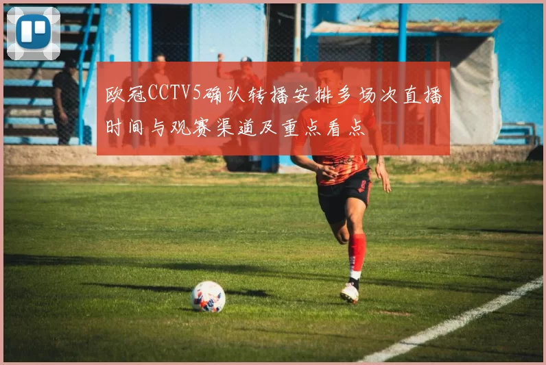 欧冠CCTV5确认转播安排多场次直播时间与观赛渠道及重点看点
