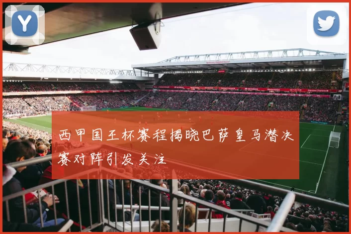 西甲国王杯赛程揭晓巴萨皇马潜决赛对阵引发关注
