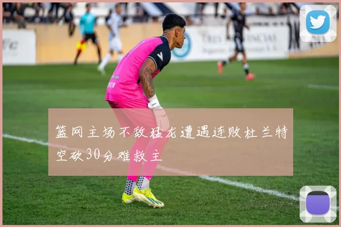 篮网主场不敌猛龙遭遇连败杜兰特空砍30分难救主