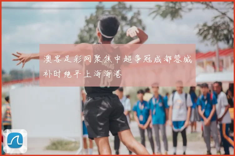 澳客足彩网聚焦中超争冠成都蓉城补时绝平上海海港