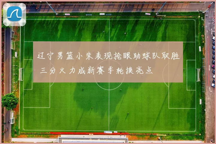 辽宁男篮小朱表现抢眼助球队取胜 三分火力成新赛季轮换亮点