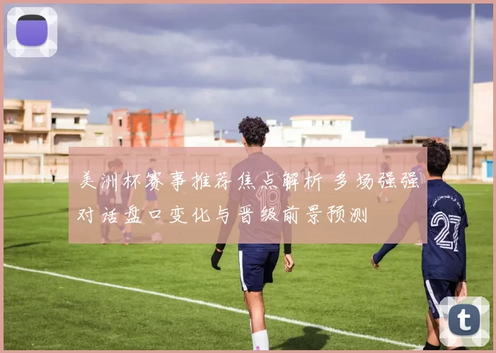 美洲杯赛事推荐焦点解析 多场强强对话盘口变化与晋级前景预测