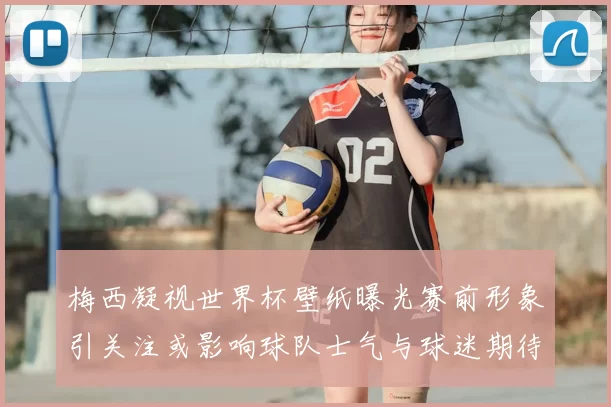 梅西凝视世界杯壁纸曝光赛前形象引关注或影响球队士气与球迷期待