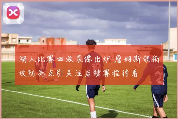 湖人比赛回放录像出炉 詹姆斯领衔攻防亮点引关注后续赛程待看