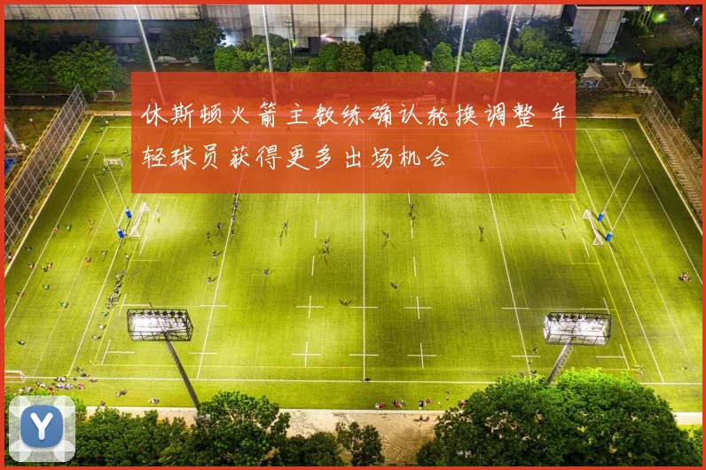 休斯顿火箭主教练确认轮换调整 年轻球员获得更多出场机会