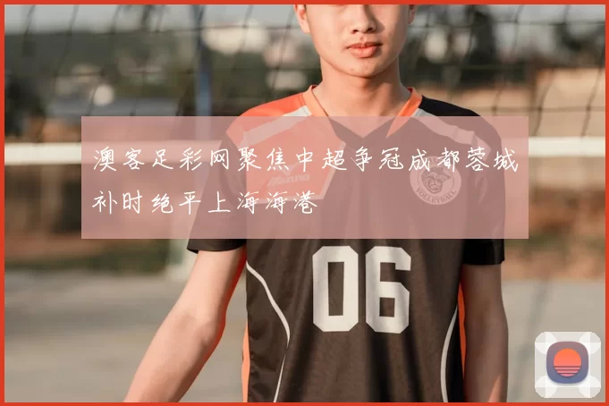 澳客足彩网聚焦中超争冠成都蓉城补时绝平上海海港