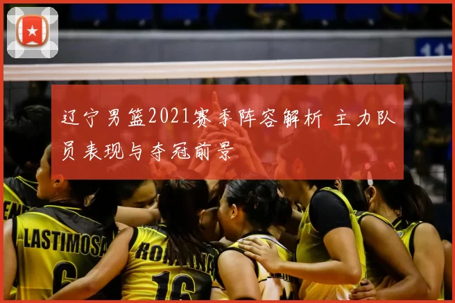 辽宁男篮2021赛季阵容解析 主力队员表现与夺冠前景