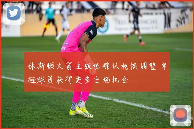 休斯顿火箭主教练确认轮换调整 年轻球员获得更多出场机会