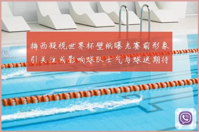 梅西凝视世界杯壁纸曝光赛前形象引关注或影响球队士气与球迷期待