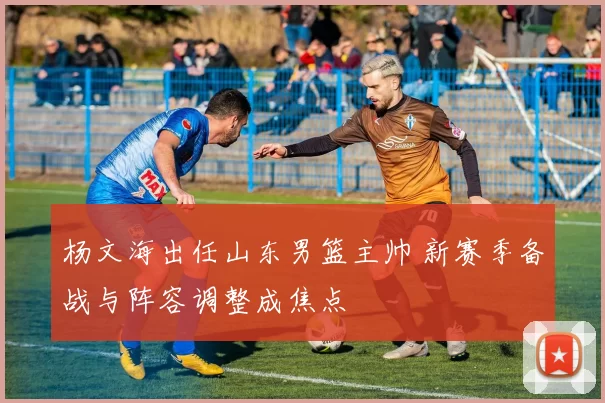 杨文海出任山东男篮主帅 新赛季备战与阵容调整成焦点