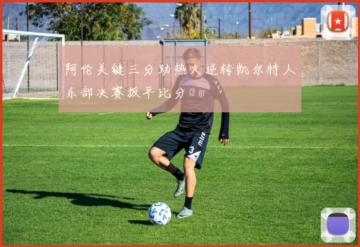 阿伦关键三分助热火逆转凯尔特人东部决赛扳平比分