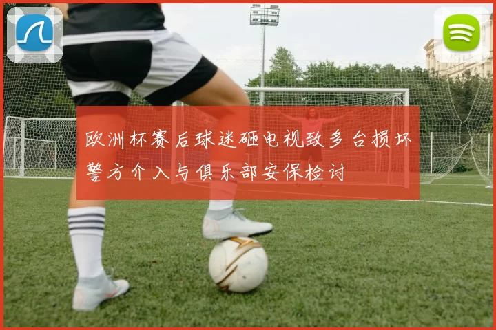 欧洲杯赛后球迷砸电视致多台损坏警方介入与俱乐部安保检讨