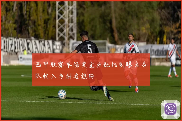 西甲联赛单场奖金分配机制曝光各队收入与排名挂钩