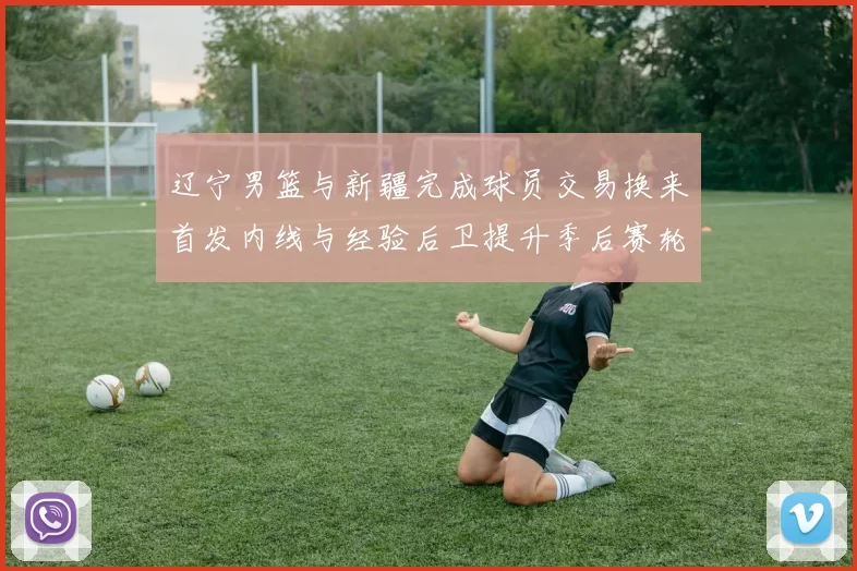 辽宁男篮与新疆完成球员交易换来首发内线与经验后卫提升季后赛轮换厚度